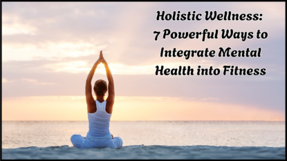 Holistic Wellness: 7 Powerful Ways to Integrate Mental Health into Fitness
